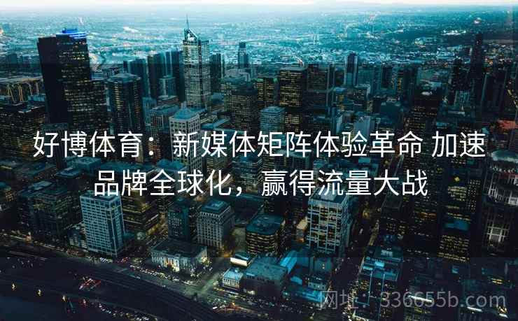 好博体育:新媒体矩阵体验革命 加速品牌全球化,赢得流量大战