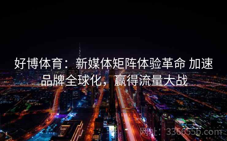 好博体育:新媒体矩阵体验革命 加速品牌全球化,赢得流量大战