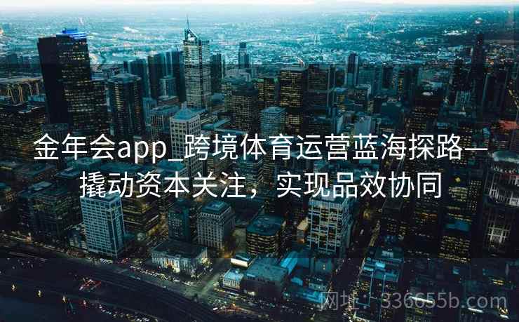 金年会app_跨境体育运营蓝海探路—撬动资本关注，实现品效协同