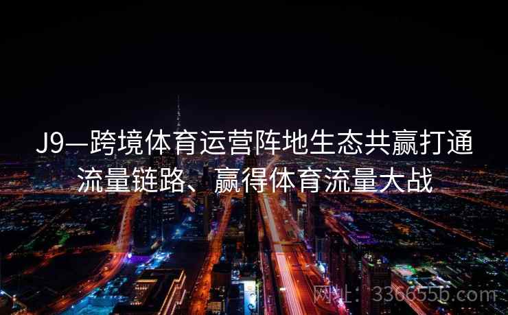 J9—跨境体育运营阵地生态共赢打通流量链路、赢得体育流量大战
