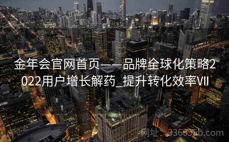 金年会官网首页——品牌全球化策略2022用户增长解药_提升转化效率Ⅶ