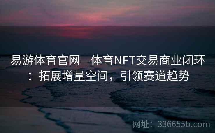 易游体育官网—体育NFT交易商业闭环:拓展增量空间,引领赛道趋势
