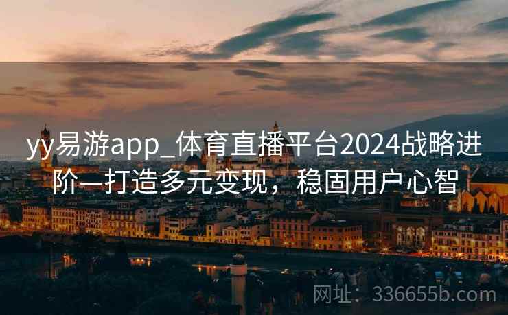 yy易游app_体育直播平台2024战略进阶—打造多元变现，稳固用户心智