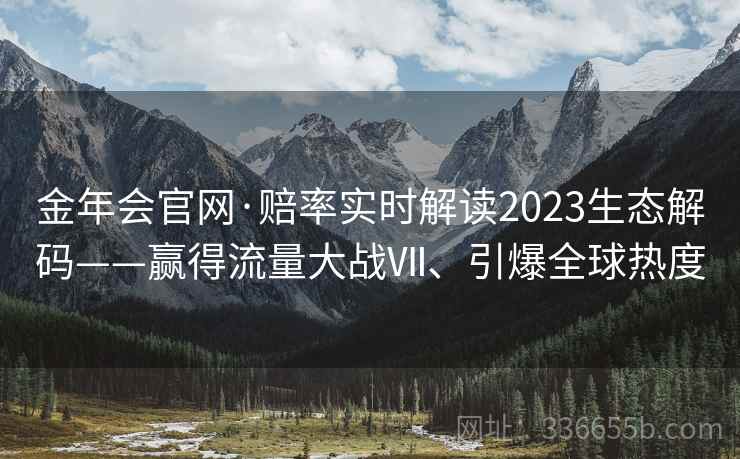 金年会官网·赔率实时解读2023生态解码——赢得流量大战Ⅶ、引爆全球热度