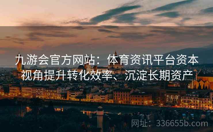 九游会官方网站：体育资讯平台资本视角提升转化效率、沉淀长期资产