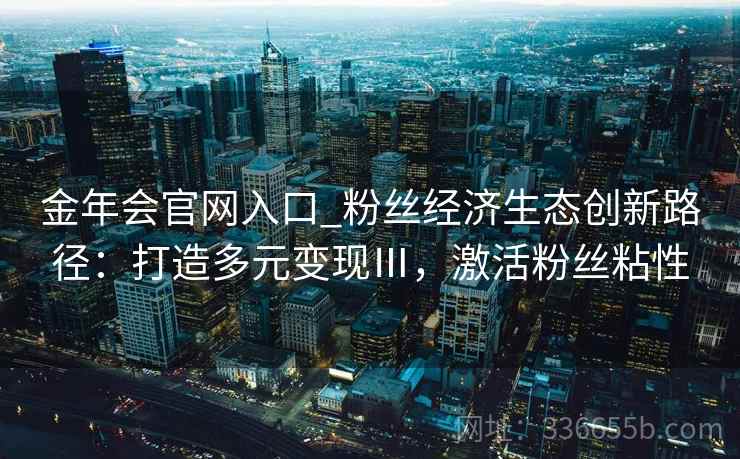 金年会官网入口_粉丝经济生态创新路径：打造多元变现Ⅲ，激活粉丝粘性