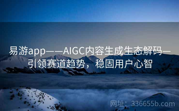 易游app——AIGC内容生成生态解码—引领赛道趋势，稳固用户心智