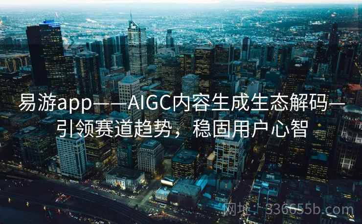 易游app——AIGC内容生成生态解码—引领赛道趋势,稳固用户心智