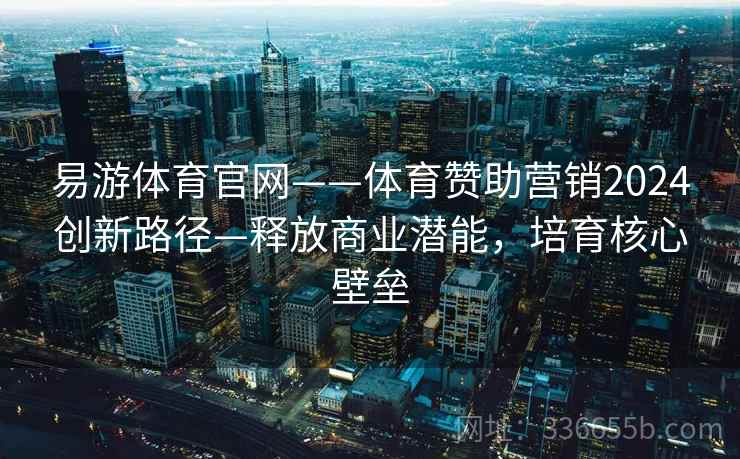 易游体育官网——体育赞助营销2024创新路径—释放商业潜能，培育核心壁垒