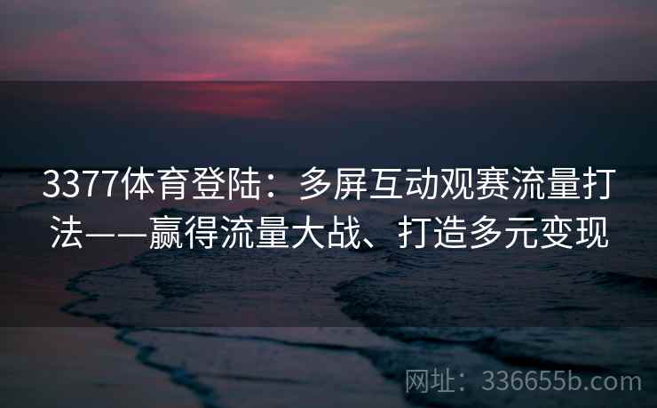 3377体育登陆：多屏互动观赛流量打法——赢得流量大战、打造多元变现