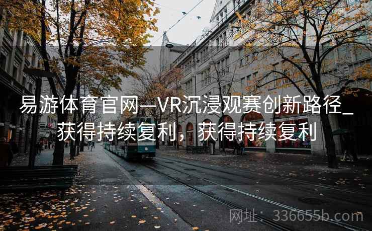 易游体育官网—VR沉浸观赛创新路径_获得持续复利，获得持续复利