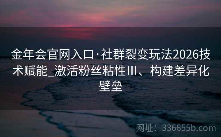 金年会官网入口·社群裂变玩法2026技术赋能_激活粉丝粘性Ⅲ、构建差异化壁垒