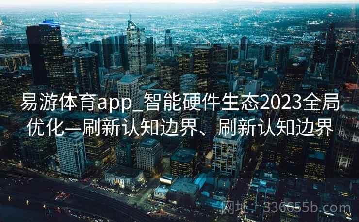 易游体育app_智能硬件生态2023全局优化—刷新认知边界、刷新认知边界
