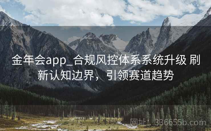 金年会app_合规风控体系系统升级 刷新认知边界，引领赛道趋势