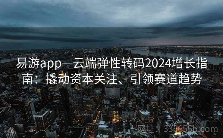 易游app—云端弹性转码2024增长指南：撬动资本关注、引领赛道趋势