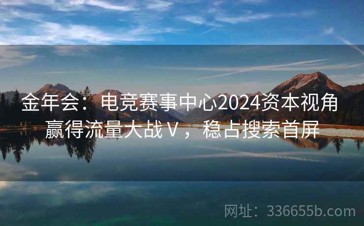 金年会：电竞赛事中心2024资本视角 赢得流量大战Ⅴ，稳占搜索首屏