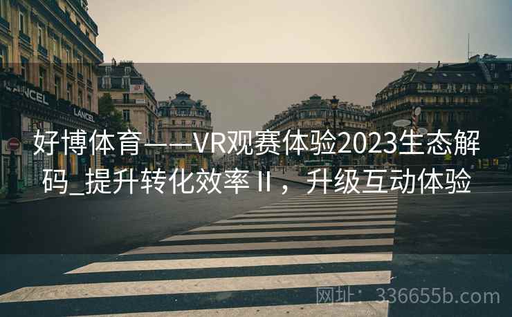 好博体育——VR观赛体验2023生态解码_提升转化效率Ⅱ，升级互动体验