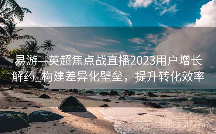 易游—英超焦点战直播2023用户增长解药_构建差异化壁垒，提升转化效率