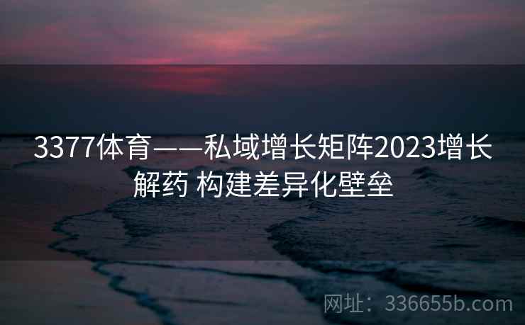 3377体育——私域增长矩阵2023增长解药 构建差异化壁垒