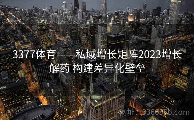 3377体育——私域增长矩阵2023增长解药 构建差异化壁垒