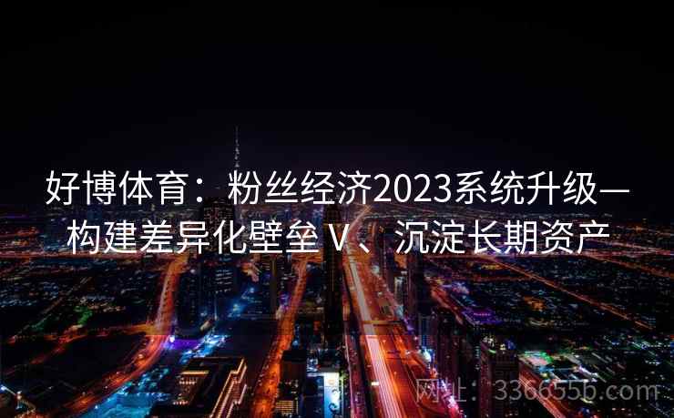 好博体育:粉丝经济2023系统升级—构建差异化壁垒Ⅴ、沉淀长期资产