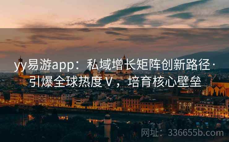 yy易游app:私域增长矩阵创新路径·引爆全球热度Ⅴ,培育核心壁垒