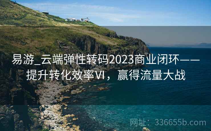 易游_云端弹性转码2023商业闭环——提升转化效率Ⅵ，赢得流量大战