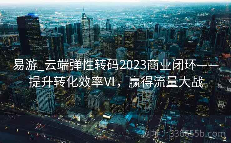 易游_云端弹性转码2023商业闭环——提升转化效率Ⅵ,赢得流量大战