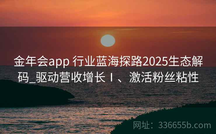 金年会app 行业蓝海探路2025生态解码_驱动营收增长Ⅰ、激活粉丝粘性