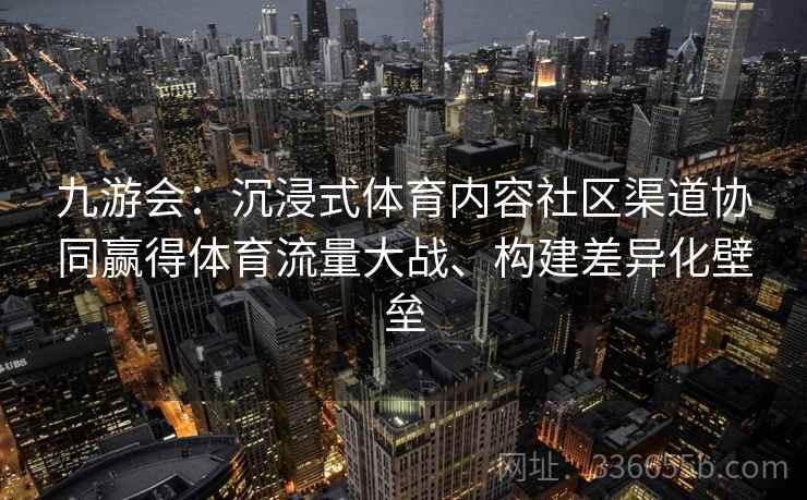 九游会:沉浸式体育内容社区渠道协同赢得体育流量大战、构建差异化壁垒